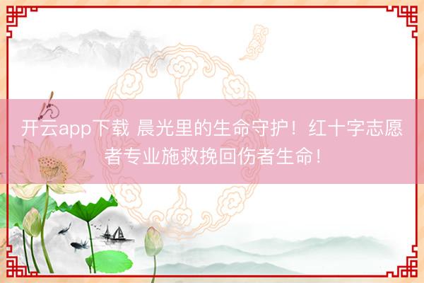 开云app下载 晨光里的生命守护!红十字志愿者专业施救挽回伤者生命!