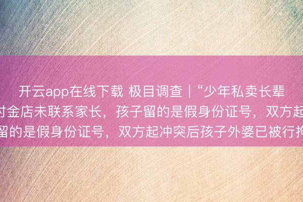 开云app在线下载 极目调查｜“少年私卖长辈22克金镯”风波：交易时金店未联系家长，孩子留的是假身份证号，双方起冲突后孩子外婆已被行拘