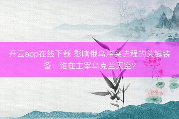开云app在线下载 影响俄乌冲突进程的关键装备：谁在主宰乌克兰天空？