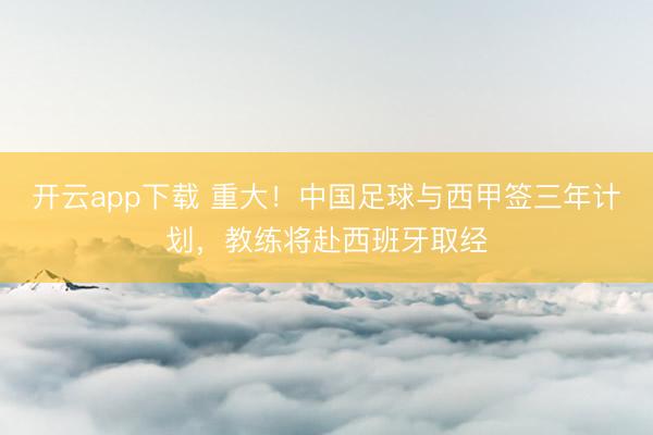 开云app下载 重大！中国足球与西甲签三年计划，教练将赴西班牙取经