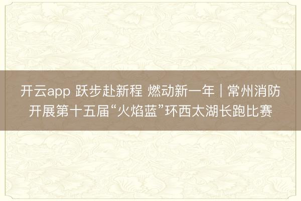 开云app 跃步赴新程 燃动新一年 | 常州消防开展第十五届“火焰蓝”环西太湖长跑比赛