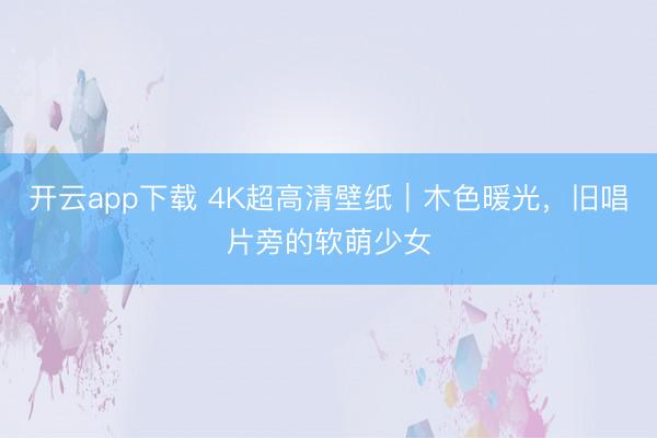 开云app下载 4K超高清壁纸|木色暖光,旧唱片旁的软萌少女