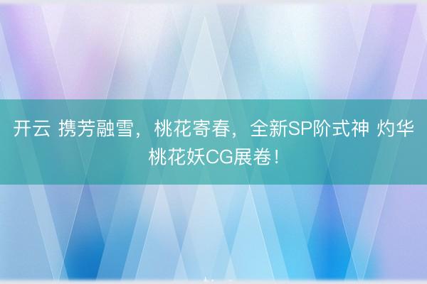 开云 携芳融雪，桃花寄春，全新SP阶式神 灼华桃花妖CG展卷！