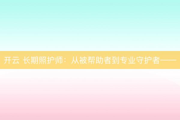 开云 长期照护师:从被帮助者到专业守护者——