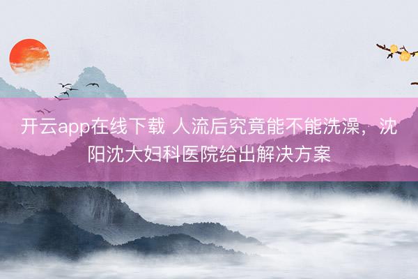 开云app在线下载 人流后究竟能不能洗澡，沈阳沈大妇科医院给出解决方案