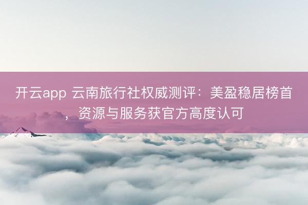开云app 云南旅行社权威测评：美盈稳居榜首，资源与服务获官方高度认可