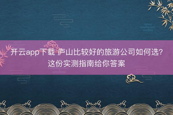 开云app下载 庐山比较好的旅游公司如何选？这份实测指南给你答案