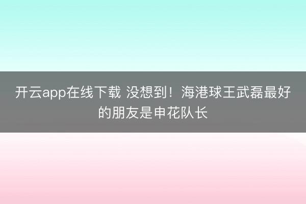 开云app在线下载 没想到!海港球王武磊最好的朋友是申花队长