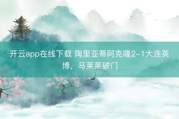 开云app在线下载 陶里亚蒂阿克隆2-1大连英博，马莱莱破门