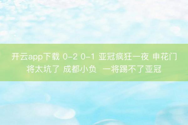 开云app下载 0-2 0-1 亚冠疯狂一夜 申花门将太坑了 成都小负  一将踢不了亚冠