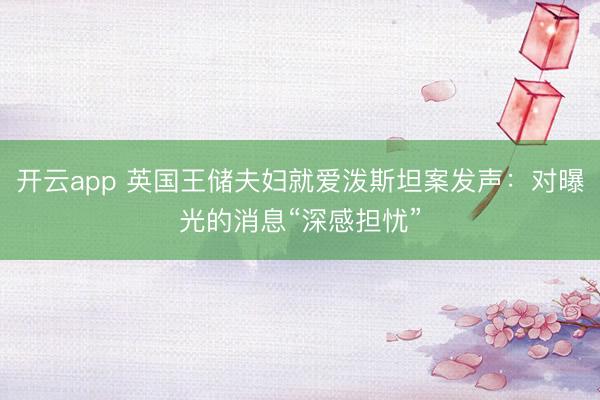 开云app 英国王储夫妇就爱泼斯坦案发声：对曝光的消息“深感担忧”