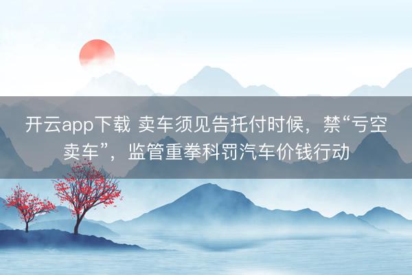 开云app下载 卖车须见告托付时候，禁“亏空卖车”，监管重拳科罚汽车价钱行动