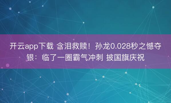 开云app下载 含泪救赎!孙龙0.028秒之憾夺银:临了一圈霸气冲刺 披国旗庆祝