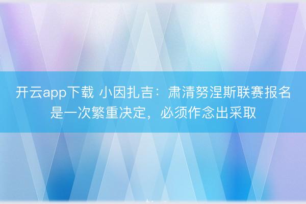 开云app下载 小因扎吉：肃清努涅斯联赛报名是一次繁重决定，必须作念出采取