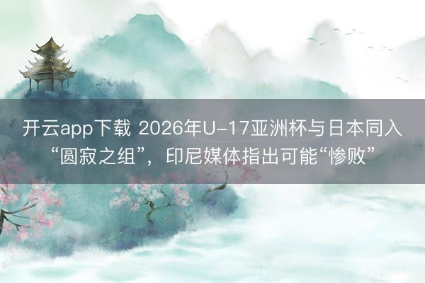 开云app下载 2026年U-17亚洲杯与日本同入“圆寂之组”,印尼媒体指出可能“惨败”