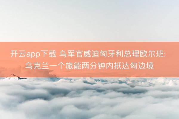 开云app下载 乌军官威迫匈牙利总理欧尔班: 乌克兰一个旅能两分钟内抵达匈边境