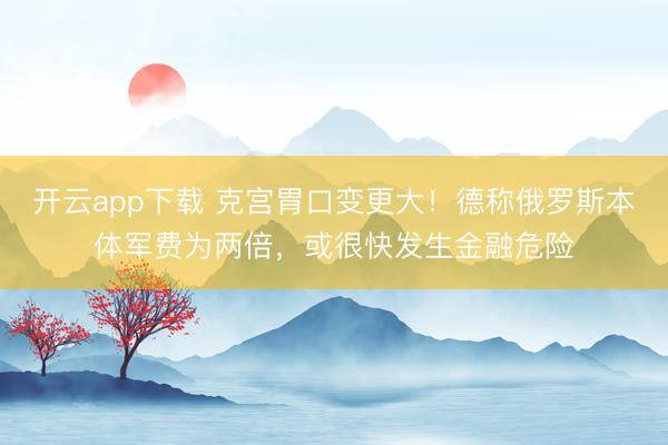 开云app下载 克宫胃口变更大!德称俄罗斯本体军费为两倍,或很快发生金融危险