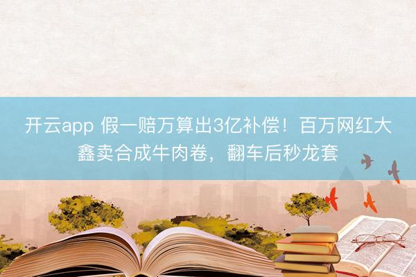 开云app 假一赔万算出3亿补偿！百万网红大鑫卖合成牛肉卷，翻车后秒龙套