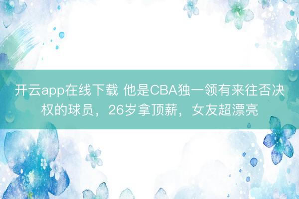 开云app在线下载 他是CBA独一领有来往否决权的球员，26岁拿顶薪，女友超漂亮