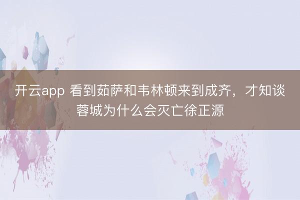开云app 看到茹萨和韦林顿来到成齐，才知谈蓉城为什么会灭亡徐正源