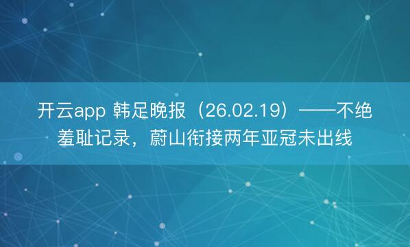 开云app 韩足晚报（26.02.19）——不绝羞耻记录，蔚山衔接两年亚冠未出线