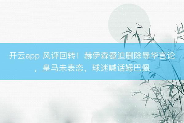 开云app 风评回转！赫伊森蹙迫删除辱华言论，皇马未表态，球迷喊话姆巴佩