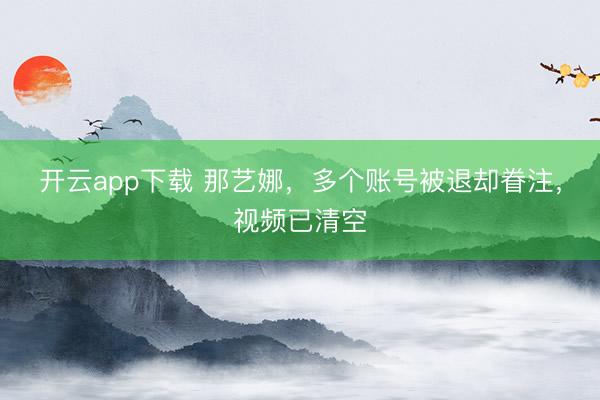 开云app下载 那艺娜，多个账号被退却眷注，视频已清空