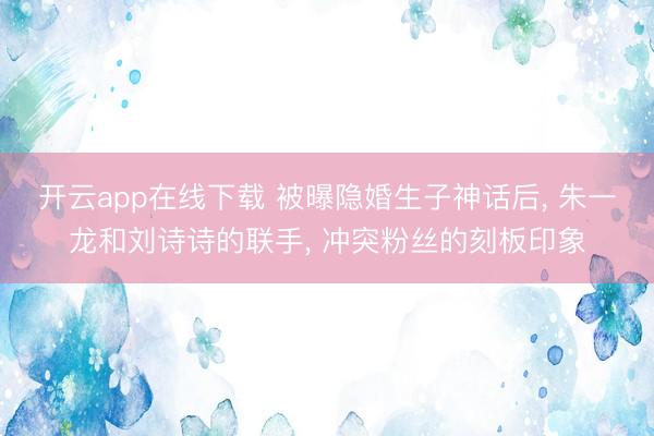 开云app在线下载 被曝隐婚生子神话后, 朱一龙和刘诗诗的联手, 冲突粉丝的刻板印象