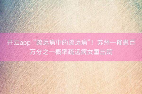 开云app “疏远病中的疏远病”！苏州一罹患百万分之一概率疏远病女童出院