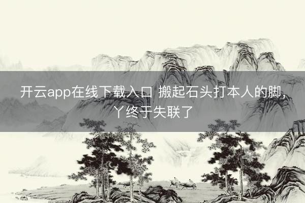 开云app在线下载入口 搬起石头打本人的脚，丫终于失联了