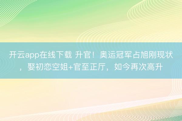 开云app在线下载 升官!奥运冠军占旭刚现状,娶初恋空姐+官至正厅,如今再次高升