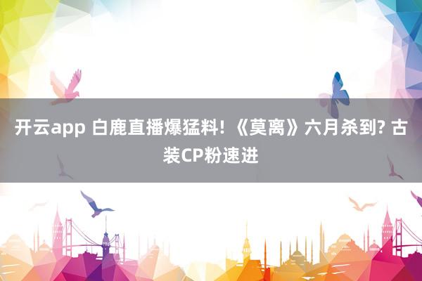 开云app 白鹿直播爆猛料! 《莫离》六月杀到? 古装CP粉速进