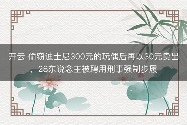 开云 偷窃迪士尼300元的玩偶后再以30元卖出，28东说念主被聘用刑事强制步履