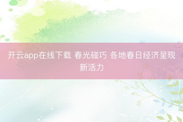 开云app在线下载 春光碰巧 各地春日经济呈现新活力