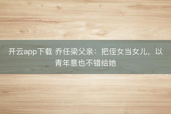 开云app下载 乔任梁父亲：把侄女当女儿，以青年意也不错给她