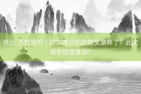 开云 万物周报｜切尔诺贝利的狼又变异了？此次领有抗癌基因？