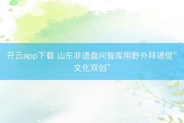 开云app下载 山东非遗盘问智库用野外拜谒促“文化双创”