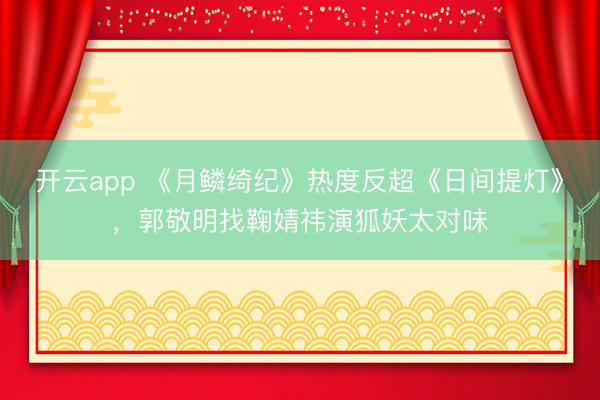 开云app 《月鳞绮纪》热度反超《日间提灯》，郭敬明找鞠婧祎演狐妖太对味