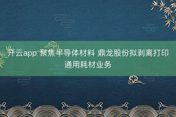 开云app 聚焦半导体材料 鼎龙股份拟剥离打印通用耗材业务
