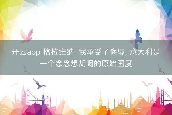 开云app 格拉维纳: 我承受了侮辱, 意大利是一个念念想胡闹的原始国度