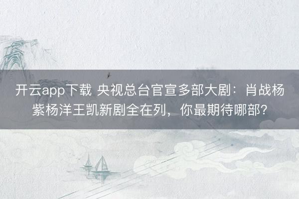 开云app下载 央视总台官宣多部大剧：肖战杨紫杨洋王凯新剧全在列，你最期待哪部？