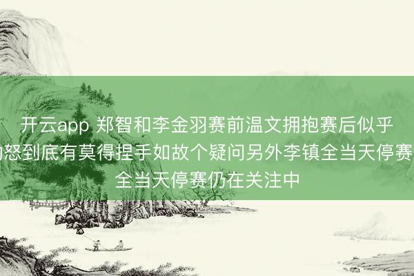 开云app 郑智和李金羽赛前温文拥抱赛后似乎都对比赛动怒到底有莫得捏手如故个疑问另外李镇全当天停赛仍在关注中