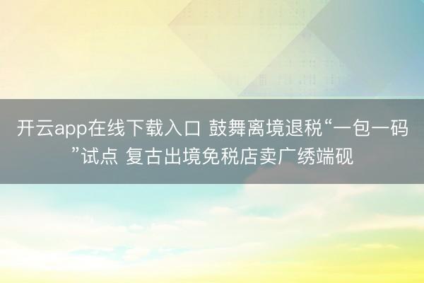 开云app在线下载入口 鼓舞离境退税“一包一码”试点 复古出境免税店卖广绣端砚