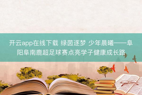 开云app在线下载 绿茵逐梦 少年晨曦——阜阳阜南鹿超足球赛点亮学子健康成长路
