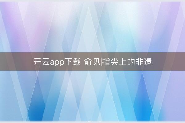 开云app下载 俞见|指尖上的非遗