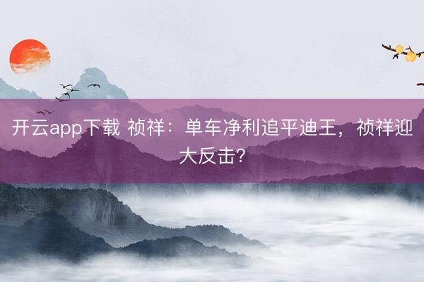 开云app下载 祯祥：单车净利追平迪王，祯祥迎大反击？
