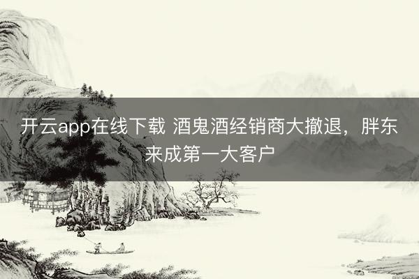 开云app在线下载 酒鬼酒经销商大撤退，胖东来成第一大客户