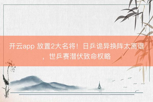 开云app 放置2大名将！日乒诡异换阵太离谱，世乒赛潜伏致命权略