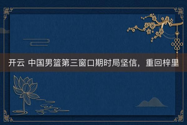 开云 中国男篮第三窗口期时局坚信，重回梓里