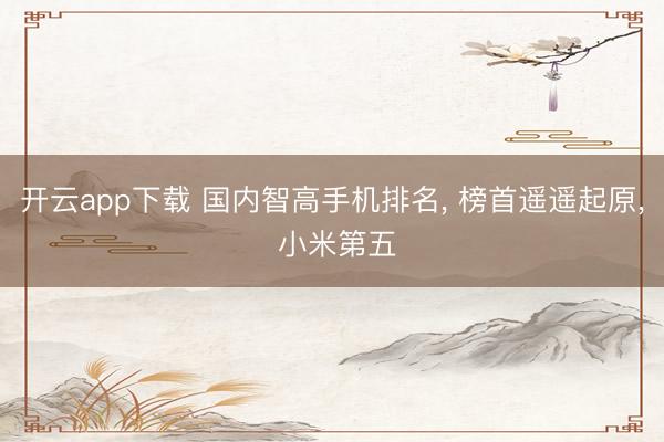 开云app下载 国内智高手机排名， 榜首遥遥起原， 小米第五